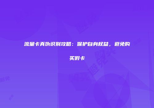 流量卡真伪识别攻略：保护自身权益，避免购买假卡