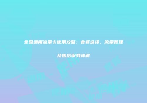 全国通用流量卡使用攻略：套餐选择、流量管理及售后服务详解