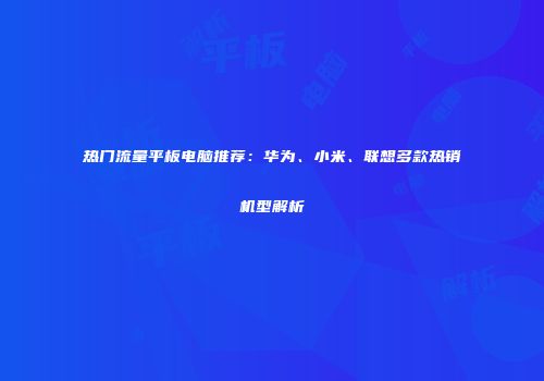 热门流量平板电脑推荐：华为、小米、联想多款热销机型解析