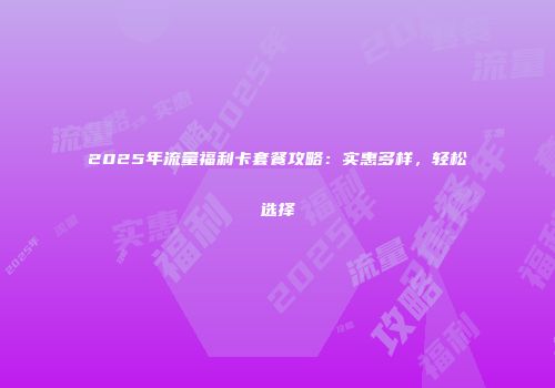 2025年流量福利卡套餐攻略：实惠多样，轻松选择