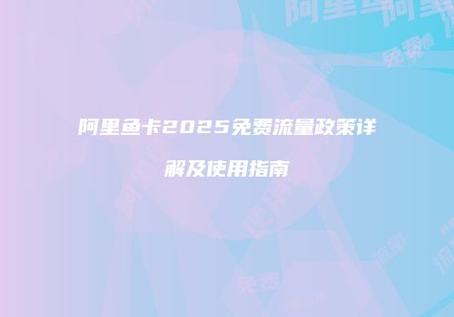 阿里鱼卡2025免费流量政策详解及使用指南