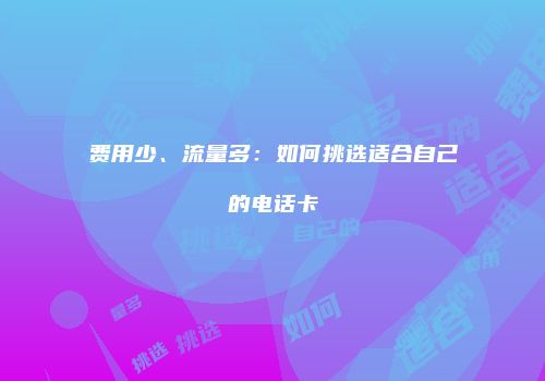 费用少、流量多：如何挑选适合自己的电话卡