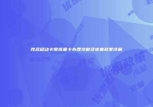 茂名移动卡限流量卡办理攻略及优惠政策详解