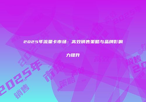 2025年流量卡市场：高效销售策略与品牌影响力提升