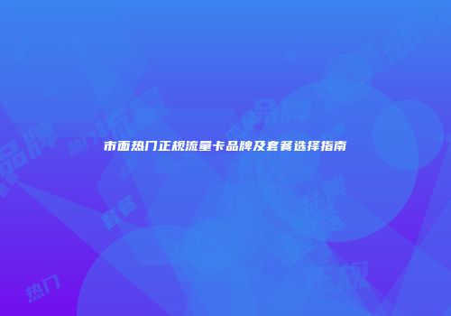 市面热门正规流量卡品牌及套餐选择指南