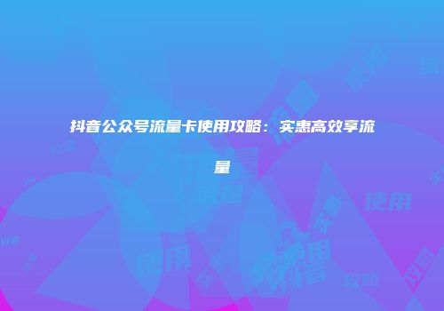抖音公众号流量卡使用攻略：实惠高效享流量