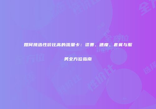如何挑选性价比高的流量卡：资费、速度、套餐与服务全方位指南