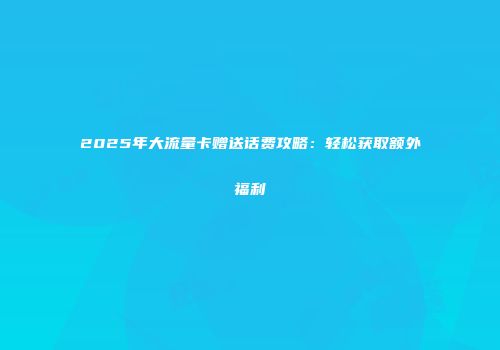 2025年大流量卡赠送话费攻略：轻松获取额外福利