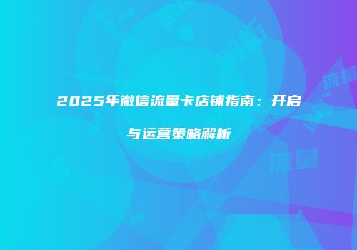 2025年微信流量卡店铺指南：开启与运营策略解析