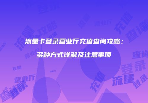 流量卡登录营业厅充值查询攻略：多种方式详解及注意事项