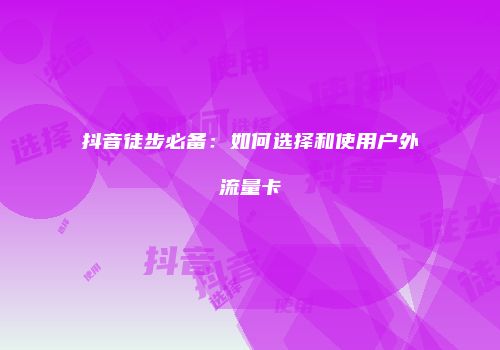 抖音徒步必备：如何选择和使用户外流量卡