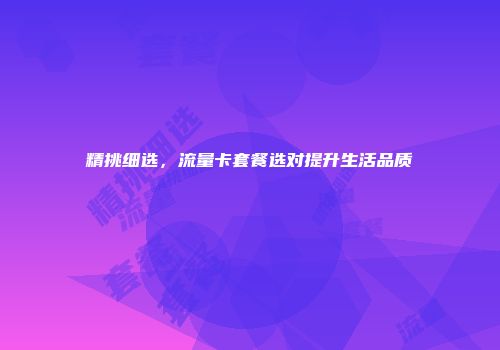精挑细选，流量卡套餐选对提升生活品质