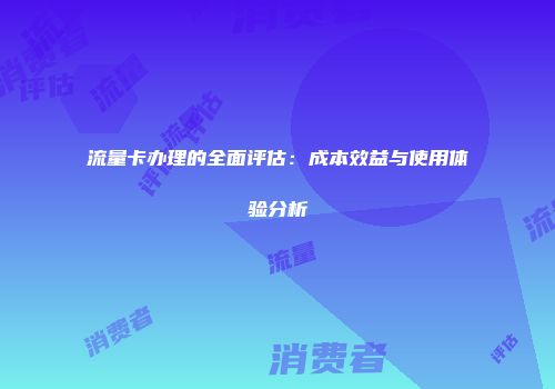 流量卡办理的全面评估：成本效益与使用体验分析