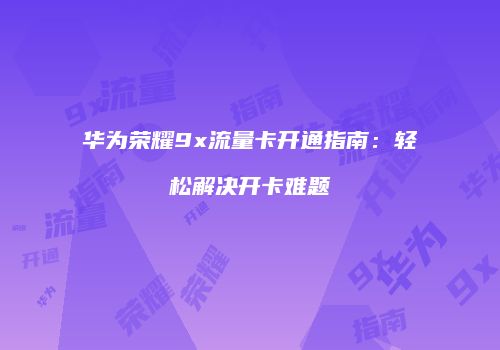 华为荣耀9x流量卡开通指南：轻松解决开卡难题