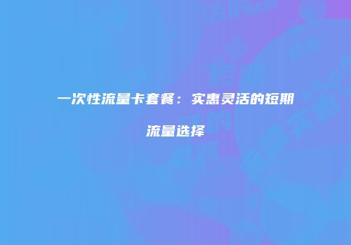 一次性流量卡套餐：实惠灵活的短期流量选择