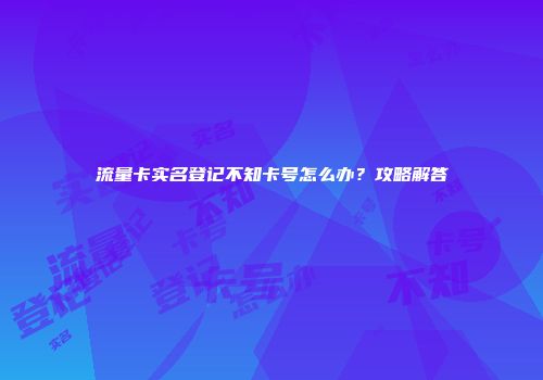 流量卡实名登记不知卡号怎么办？攻略解答