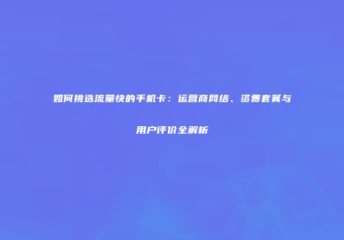 如何挑选流量快的手机卡：运营商网络、资费套餐与用户评价全解析