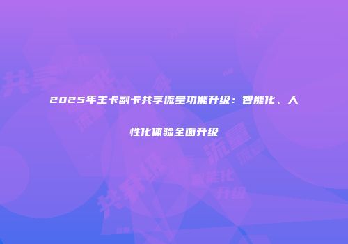 2025年主卡副卡共享流量功能升级：智能化、人性化体验全面升级