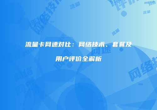 流量卡网速对比：网络技术、套餐及用户评价全解析