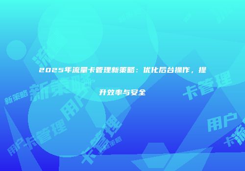 2025年流量卡管理新策略：优化后台操作，提升效率与安全