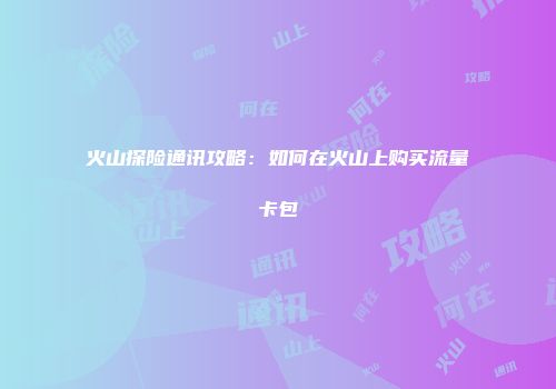 火山探险通讯攻略：如何在火山上购买流量卡包
