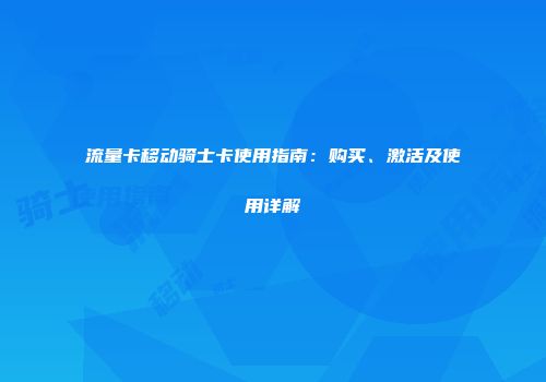 流量卡移动骑士卡使用指南：购买、激活及使用详解