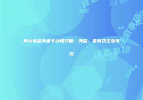 神木电信流量卡办理攻略：流程、套餐及注意事项