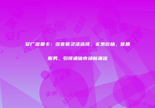 安广流量卡：多套餐灵活选择，实惠价格，优质服务，引领通信市场新潮流
