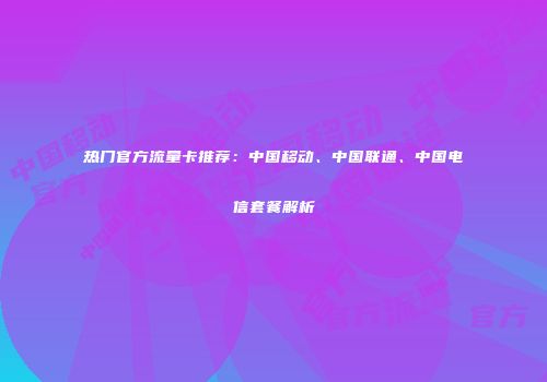 热门官方流量卡推荐：中国移动、中国联通、中国电信套餐解析