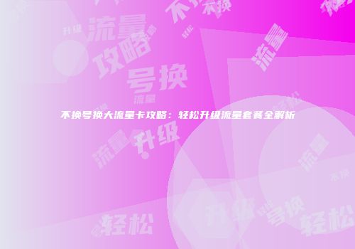 不换号换大流量卡攻略：轻松升级流量套餐全解析