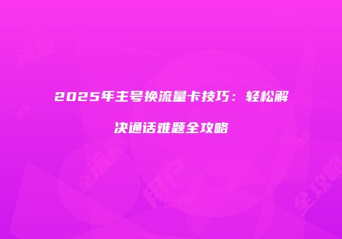 2025年主号换流量卡技巧：轻松解决通话难题全攻略