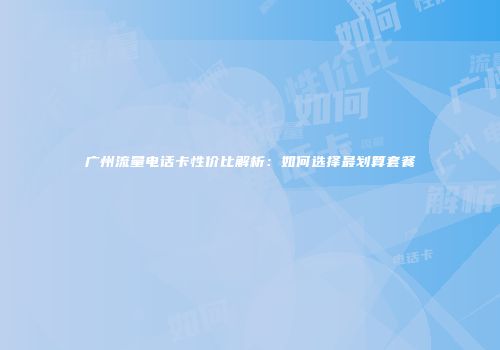 广州流量电话卡性价比解析：如何选择最划算套餐