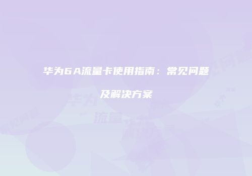 华为6A流量卡使用指南：常见问题及解决方案