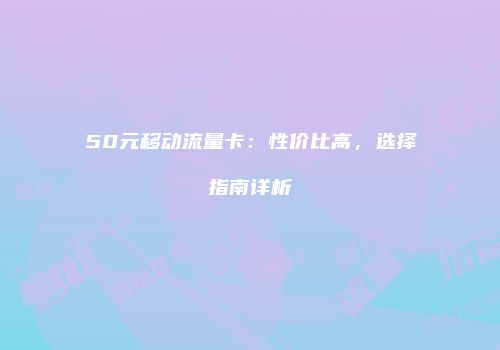50元移动流量卡：性价比高，选择指南详析