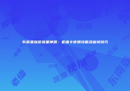 东南亚旅游流量神器：老缅卡使用攻略及省钱技巧