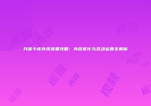 抖音卡库存涨流量攻略：内容优化与互动运营全解析