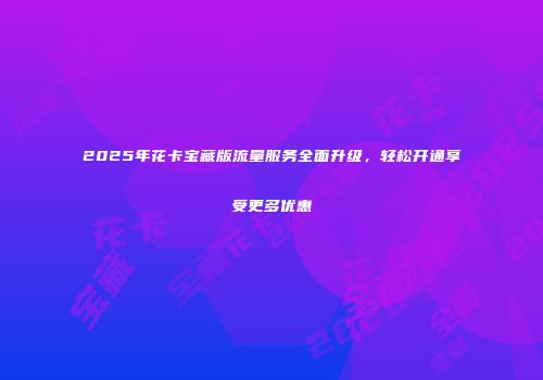 2025年花卡宝藏版流量服务全面升级，轻松开通享受更多优惠
