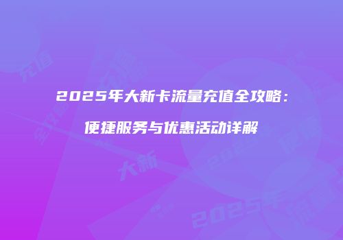 2025年大新卡流量充值全攻略：便捷服务与优惠活动详解