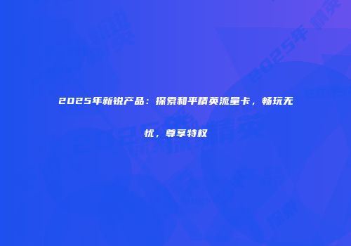 2025年新锐产品：探索和平精英流量卡，畅玩无忧，尊享特权