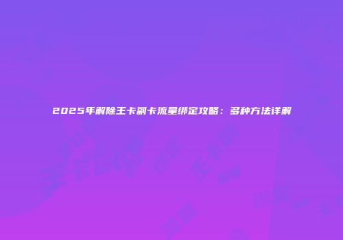 2025年解除王卡副卡流量绑定攻略：多种方法详解