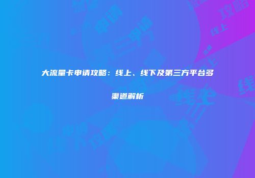 大流量卡申请攻略：线上、线下及第三方平台多渠道解析