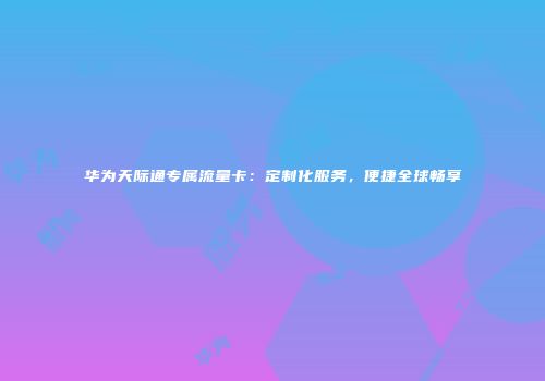 华为天际通专属流量卡：定制化服务，便捷全球畅享