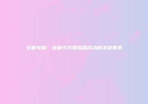全面考量：流量卡代理加盟成功的关键要素