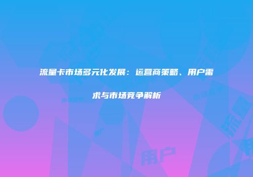 流量卡市场多元化发展：运营商策略、用户需求与市场竞争解析