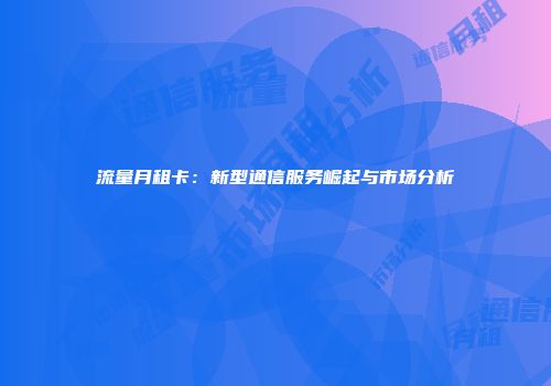 流量月租卡：新型通信服务崛起与市场分析