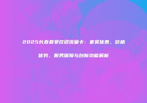 2025长春最受欢迎流量卡：套餐优惠、价格优势、服务保障与创新功能解析