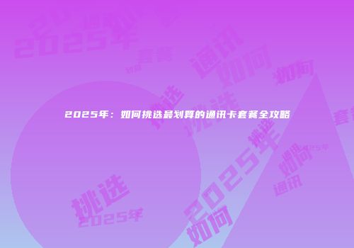 2025年：如何挑选最划算的通讯卡套餐全攻略