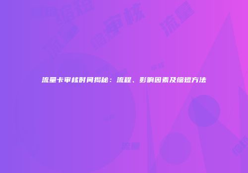 流量卡审核时间揭秘：流程、影响因素及缩短方法