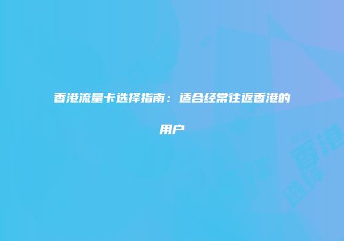 香港流量卡选择指南：适合经常往返香港的用户