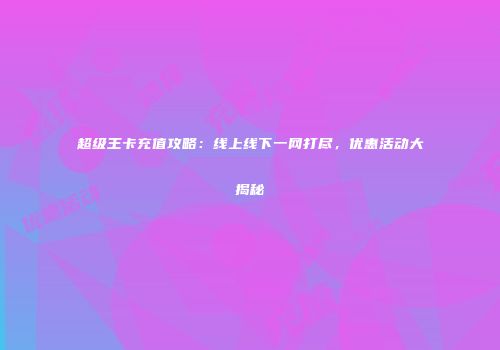 超级王卡充值攻略：线上线下一网打尽，优惠活动大揭秘